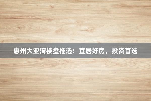 惠州大亚湾楼盘推选：宜居好房，投资首选